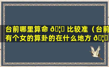 台前哪里算命 🦈 比较准（台前有个女的算卦的在什么地方 🦈 ）